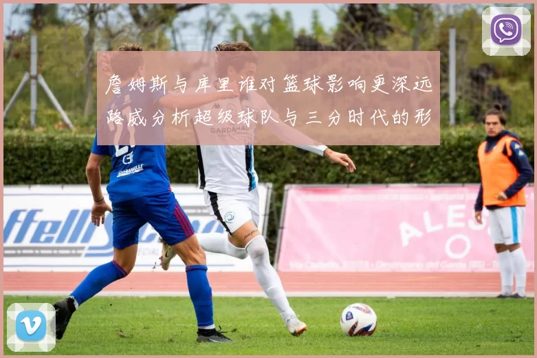 詹姆斯与库里谁对篮球影响更深远路威分析超级球队与三分时代的形成