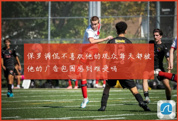 保罗调侃不喜欢他的观众每天都被他的广告包围感到难受吗