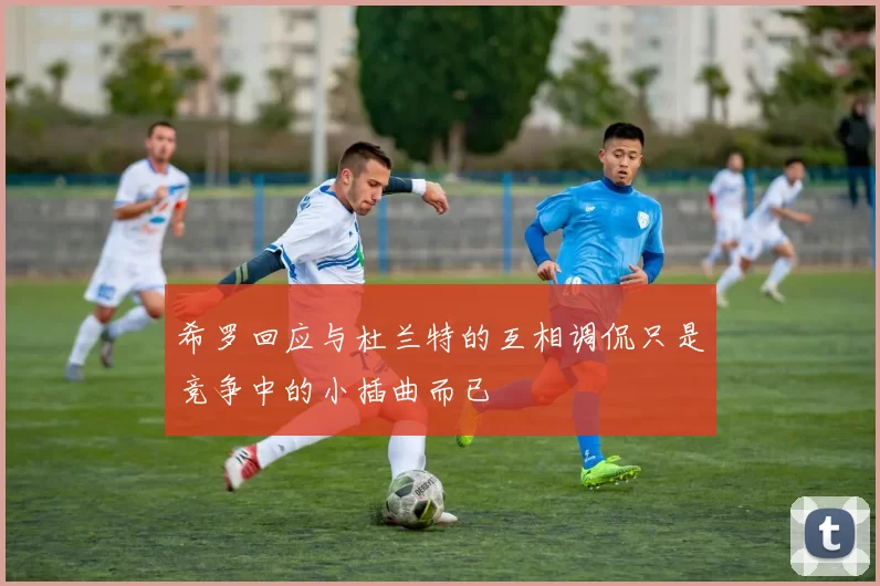 希罗回应与杜兰特的互相调侃只是竞争中的小插曲而已