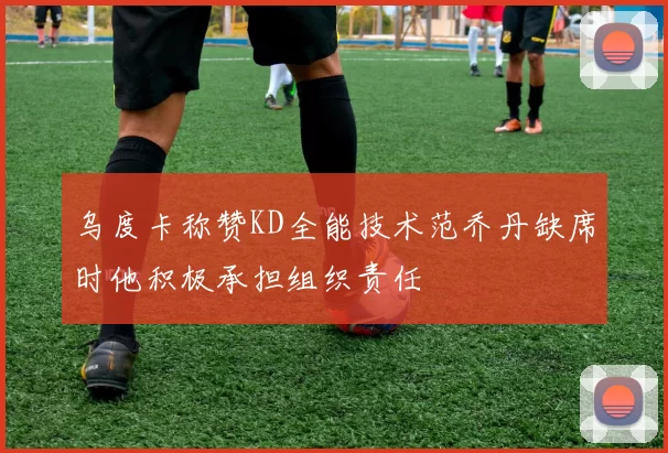 乌度卡称赞KD全能技术范乔丹缺席时他积极承担组织责任