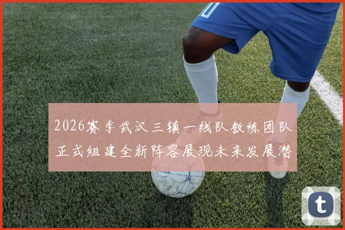 2026赛季武汉三镇一线队教练团队正式组建全新阵容展现未来发展潜力