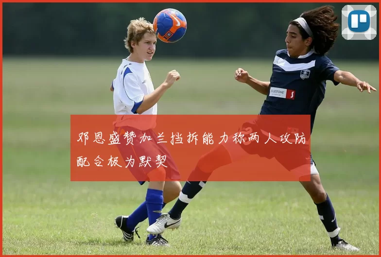邓恩盛赞加兰挡拆能力称两人攻防配合极为默契