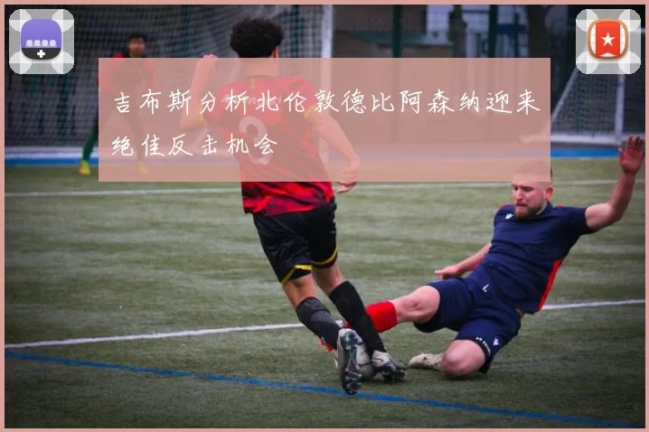 吉布斯分析北伦敦德比阿森纳迎来绝佳反击机会