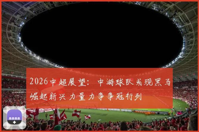 2026中超展望：中游球队或现黑马崛起新兴力量力争争冠行列