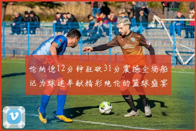 伦纳德12分钟狂砍31分震撼全场船记为球迷奉献精彩绝伦的篮球盛宴