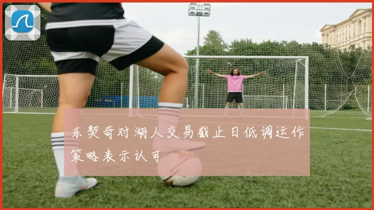 东契奇对湖人交易截止日低调运作策略表示认可