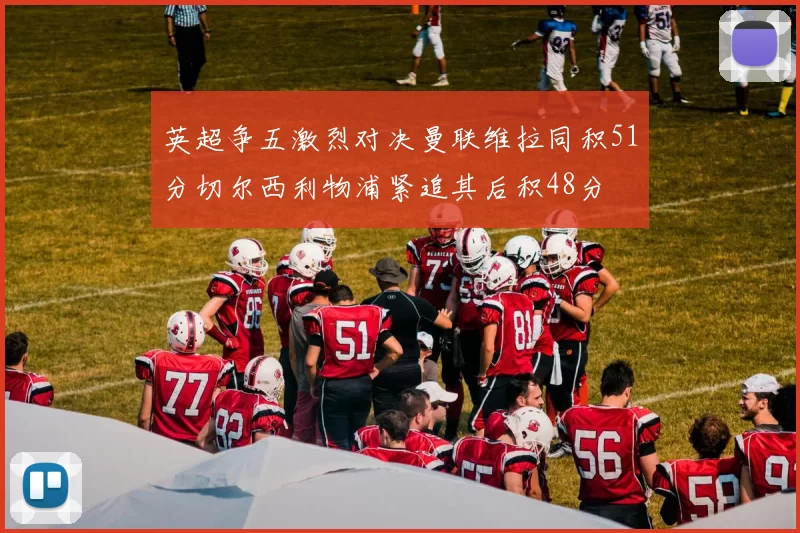 英超争五激烈对决曼联维拉同积51分切尔西利物浦紧追其后积48分