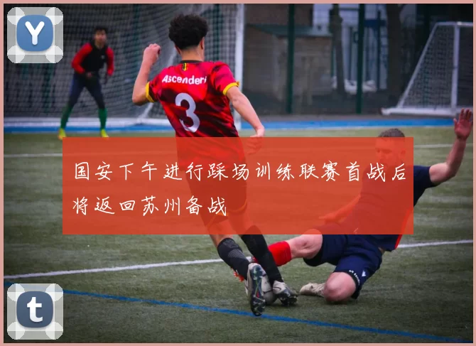 国安下午进行踩场训练联赛首战后将返回苏州备战