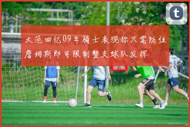 大范回忆09年骑士表现称只需防住詹姆斯即可限制整支球队发挥