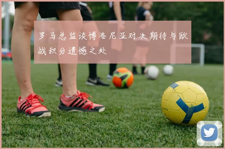 罗马总监谈博洛尼亚对决期待与欧战积分遗憾之处