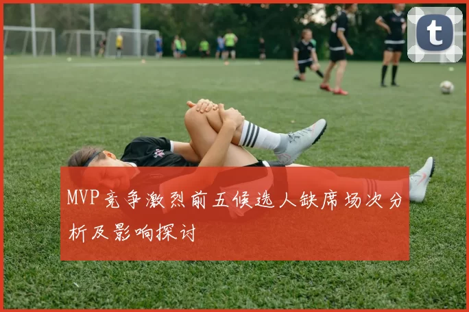 MVP竞争激烈前五候选人缺席场次分析及影响探讨