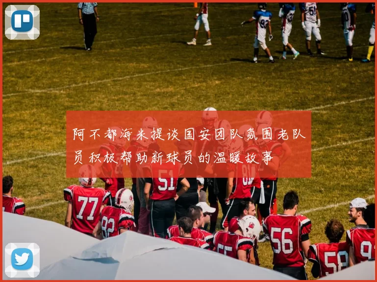 阿不都海米提谈国安团队氛围老队员积极帮助新球员的温暖故事