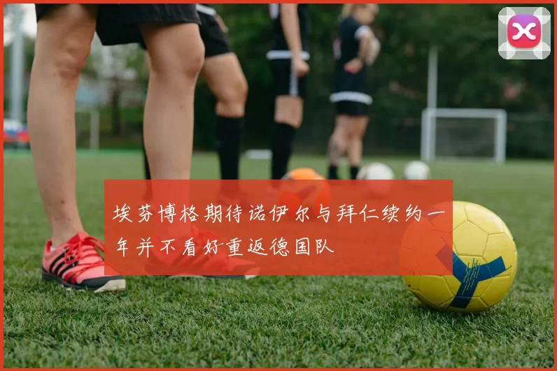 埃芬博格期待诺伊尔与拜仁续约一年并不看好重返德国队