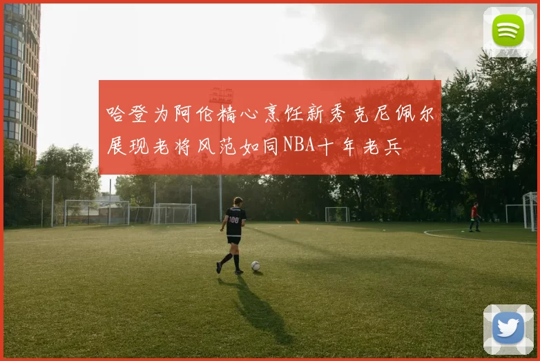 哈登为阿伦精心烹饪新秀克尼佩尔展现老将风范如同NBA十年老兵