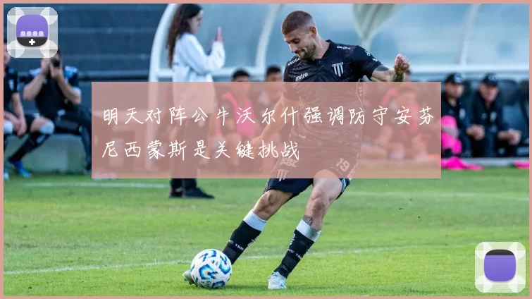 明天对阵公牛沃尔什强调防守安芬尼西蒙斯是关键挑战