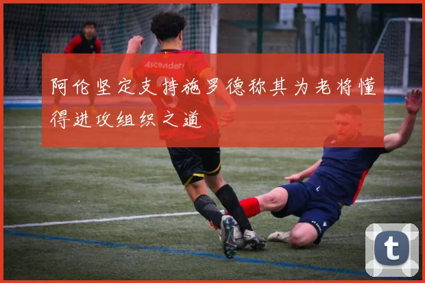 阿伦坚定支持施罗德称其为老将懂得进攻组织之道