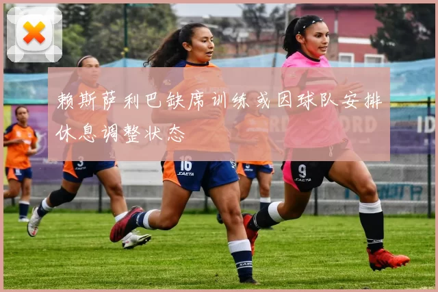 赖斯萨利巴缺席训练或因球队安排休息调整状态