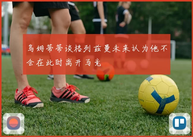 乌姆蒂蒂谈格列兹曼未来认为他不会在此时离开马竞