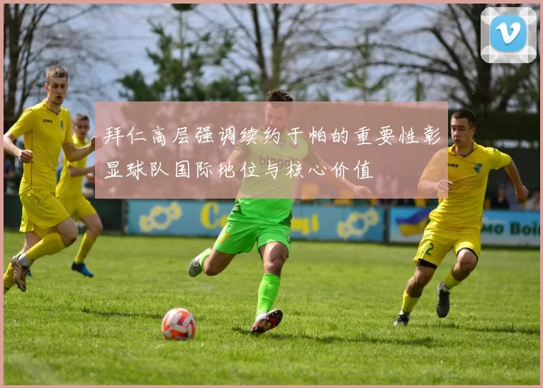 拜仁高层强调续约于帕的重要性彰显球队国际地位与核心价值