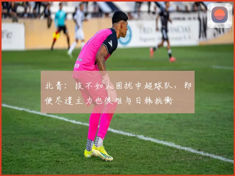北青：技不如人困扰中超球队，即便尽遣主力也很难与日韩抗衡