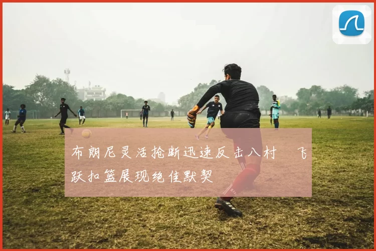 布朗尼灵活抢断迅速反击八村塁飞跃扣篮展现绝佳默契