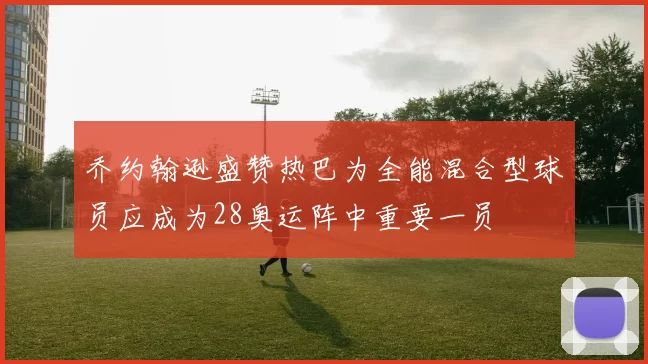 乔约翰逊盛赞热巴为全能混合型球员应成为28奥运阵中重要一员