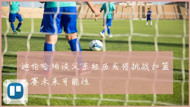 迪伦哈珀谈父亲经历或将挑战扣篮大赛未来可能性