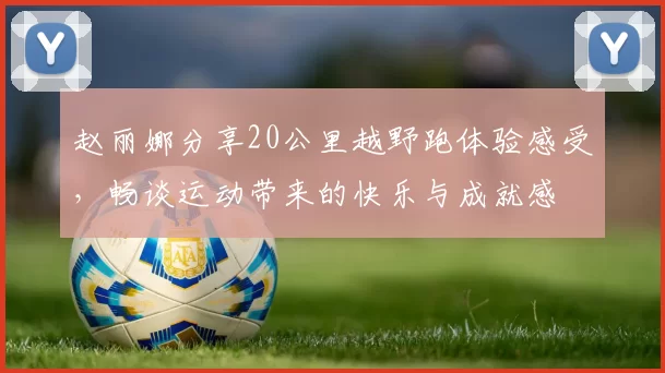 赵丽娜分享20公里越野跑体验感受，畅谈运动带来的快乐与成就感