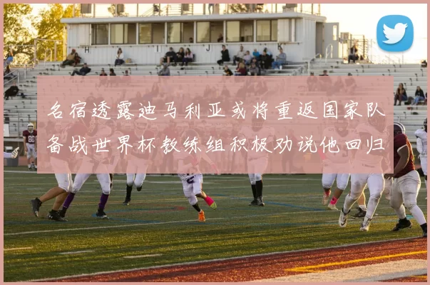 名宿透露迪马利亚或将重返国家队备战世界杯教练组积极劝说他回归
